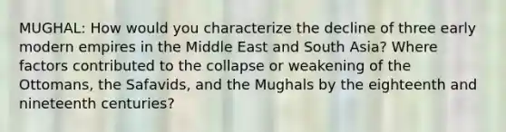 MUGHAL: How would you characterize the decline of three early modern empires in the Middle East and South Asia? Where factors contributed to the collapse or weakening of the Ottomans, the Safavids, and the Mughals by the eighteenth and nineteenth centuries?