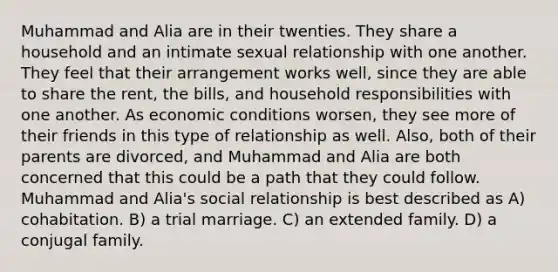 Muhammad and Alia are in their twenties. They share a household and an intimate sexual relationship with one another. They feel that their arrangement works well, since they are able to share the rent, the bills, and household responsibilities with one another. As economic conditions worsen, they see more of their friends in this type of relationship as well. Also, both of their parents are divorced, and Muhammad and Alia are both concerned that this could be a path that they could follow. Muhammad and Alia's social relationship is best described as A) cohabitation. B) a trial marriage. C) an extended family. D) a conjugal family.