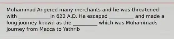 Muhammad Angered many merchants and he was threatened with _____________in 622 A.D. He escaped __________ and made a long journey known as the __________ which was Muhammads journey from Mecca to Yathrib