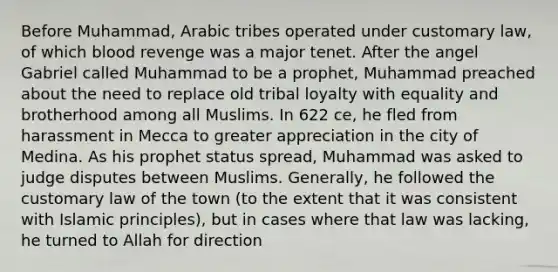 Before Muhammad, Arabic tribes operated under customary law, of which blood revenge was a major tenet. After the angel Gabriel called Muhammad to be a prophet, Muhammad preached about the need to replace old tribal loyalty with equality and brotherhood among all Muslims. In 622 ce, he fled from harassment in Mecca to greater appreciation in the city of Medina. As his prophet status spread, Muhammad was asked to judge disputes between Muslims. Generally, he followed the customary law of the town (to the extent that it was consistent with Islamic principles), but in cases where that law was lacking, he turned to Allah for direction