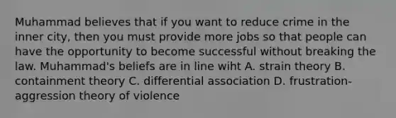 Muhammad believes that if you want to reduce crime in the inner city, then you must provide more jobs so that people can have the opportunity to become successful without breaking the law. Muhammad's beliefs are in line wiht A. strain theory B. containment theory C. differential association D. frustration-aggression theory of violence