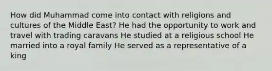 How did Muhammad come into contact with religions and cultures of the Middle East? He had the opportunity to work and travel with trading caravans He studied at a religious school He married into a royal family He served as a representative of a king