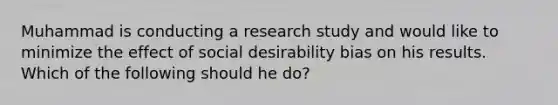 Muhammad is conducting a research study and would like to minimize the effect of social desirability bias on his results. Which of the following should he do?