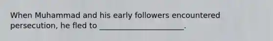 When Muhammad and his early followers encountered persecution, he fled to ______________________.