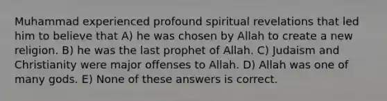 Muhammad experienced profound spiritual revelations that led him to believe that A) he was chosen by Allah to create a new religion. B) he was the last prophet of Allah. C) Judaism and Christianity were major offenses to Allah. D) Allah was one of many gods. E) None of these answers is correct.