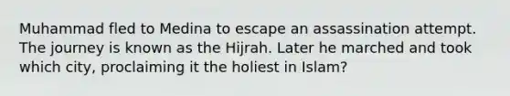 Muhammad fled to Medina to escape an assassination attempt. The journey is known as the Hijrah. Later he marched and took which city, proclaiming it the holiest in Islam?