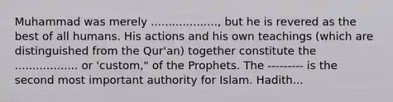 Muhammad was merely ..................., but he is revered as the best of all humans. His actions and his own teachings (which are distinguished from the Qur'an) together constitute the .................. or 'custom," of the Prophets. The --------- is the second most important authority for Islam. Hadith...