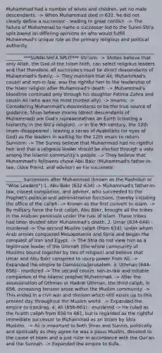 Muhammad had a number of wives and children, yet no male descendants. -> When Muhammad died in 632, he did not clearly define a successor - leading to great conflict. -> The failure of Muhammad to name a successor led to the Sunni-Shi'a split based on differing opinions on who would fulfill Muhammad's unique role as the primary religious and political authority. ________________________________________________________________________ ***SUNNI-SHI'A SPLIT*** Shi'ism: -> Shiites believe that only Allah, the God of the Islam faith, can select religious leaders and that therefore, all successors must be direct descendants of Muhammad's family. -> They maintain that Ali, Muhammad's cousin and son-in-law, was the rightful heir to the leadership of the Islam religion after Muhammad's death. -> Muhammad's bloodline continued only through his daughter Fatima Zahra and cousin Ali (who was his most trusted ally). -> Imams: -> Considering Muhammad's descendants to be the true source of guidance, Shias believe imams (direct descendants of Muhammad) are God's representatives on Earth (creating a hierarchy in the Shi'a religion). -> In the 9th century, the 12th imam disappeared - leaving a series of Ayatollahs (or eyes of God) as the leaders in waiting for the 12th imam to return. Sunnism: -> The Sunnis believe that Muhammad had no rightful heir and that a religious leader should be elected through a vote among the Islamic community's people. -> They believe that Muhammad's followers chose Abu Bakr (Muhammad's father-in-law, close friend, and advisor) as his successor. ________________________________________________________________________ Successors after Muhammad (known as the Rashidun or "Wise Leaders") 1. Abu Bakr (632-634) -> Muhammad's father-in-law, closest companion, and adviser, who succeeded to the Prophet's political and administrative functions, thereby initiating the office of the caliph. -> Known as the first convert to Islam. -> By military force the first caliph, Abu Bakr, brought all the tribes in the Arabian peninsula under the rule of Islam. These tribes had been divided after Muhammad's death. 2. Umar (634-644) - murdered -> The second Muslim caliph (from 634), under whom Arab armies conquered Mesopotamia and Syria and began the conquest of Iran and Egypt. -> The Shia do not view him as a legitimate leader of the Ummah (the whole community of Muslims bound together by ties of religion) and believe that Umar and Abu Bakr conspired to usurp power from Ali. -> Expanded the empire to Damascus/Jerusalem. 3. Uthman (644-656) - murdered -> The second cousin, son-in-law and notable companion of the Islamic prophet Muhammad. -> After the assassination of Othman or Hadrat Uthman, the third caliph, in 656, increasing tension arose within the Muslim community. -> This ended in a civil war and division which still exists up to this present day throughout the Muslim world. -> Expanded the empire to Iran/Iraq. 4. Ali (656-661) - murdered -> He ruled as the fourth caliph from 656 to 661, but is regarded as the rightful immediate successor to Muhammad as an Imam by Shia Muslims. -> Ali is important to both Shias and Sunnis, politically and spiritually as they agree he was a pious Muslim, devoted to the cause of Islam and a just ruler in accordance with the Qur'an and the Sunnah. -> Expanded the empire to Kufa.