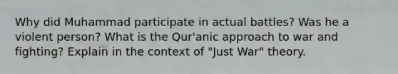 Why did Muhammad participate in actual battles? Was he a violent person? What is the Qur'anic approach to war and fighting? Explain in the context of "Just War" theory.