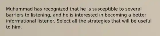 Muhammad has recognized that he is susceptible to several barriers to listening, and he is interested in becoming a better informational listener. Select all the strategies that will be useful to him.