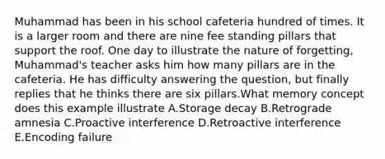 Muhammad has been in his school cafeteria hundred of times. It is a larger room and there are nine fee standing pillars that support the roof. One day to illustrate the nature of forgetting, Muhammad's teacher asks him how many pillars are in the cafeteria. He has difficulty answering the question, but finally replies that he thinks there are six pillars.What memory concept does this example illustrate A.Storage decay B.Retrograde amnesia C.Proactive interference D.Retroactive interference E.Encoding failure