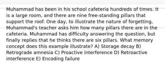 Muhammad has been in his school cafeteria hundreds of times. It is a large room, and there are nine free-standing pillars that support the roof. One day, to illustrate the nature of forgetting, Muhammad's teacher asks him how many pillars there are in the cafeteria. Muhammad has difficulty answering the question, but finally replies that he thinks there are six pillars. What memory concept does this example illustrate? A) Storage decay B) Retrograde amnesia C) Proactive interference D) Retroactive interference E) Encoding failure