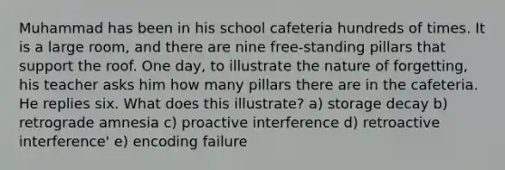 Muhammad has been in his school cafeteria hundreds of times. It is a large room, and there are nine free-standing pillars that support the roof. One day, to illustrate the nature of forgetting, his teacher asks him how many pillars there are in the cafeteria. He replies six. What does this illustrate? a) storage decay b) retrograde amnesia c) proactive interference d) retroactive interference' e) encoding failure