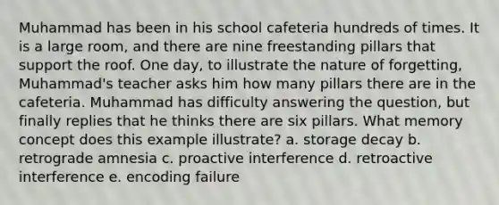 Muhammad has been in his school cafeteria hundreds of times. It is a large room, and there are nine freestanding pillars that support the roof. One day, to illustrate the nature of forgetting, Muhammad's teacher asks him how many pillars there are in the cafeteria. Muhammad has difficulty answering the question, but finally replies that he thinks there are six pillars. What memory concept does this example illustrate? a. storage decay b. retrograde amnesia c. proactive interference d. retroactive interference e. encoding failure