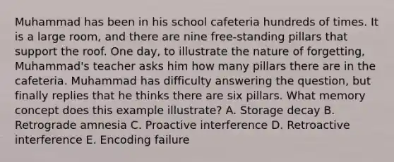 Muhammad has been in his school cafeteria hundreds of times. It is a large room, and there are nine free-standing pillars that support the roof. One day, to illustrate the nature of forgetting, Muhammad's teacher asks him how many pillars there are in the cafeteria. Muhammad has difficulty answering the question, but finally replies that he thinks there are six pillars. What memory concept does this example illustrate? A. Storage decay B. Retrograde amnesia C. Proactive interference D. Retroactive interference E. Encoding failure