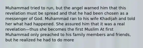 Muhammad tried to run, but the angel warned him that this revelation must be spread and that he had been chosen as a messenger of God. Muhammad ran to his wife Khadijah and told her what had happened. She assured him that it was a real revelation—thus she becomes the first Muslim At first Muhammad only preached to his family members and friends, but he realized he had to do more