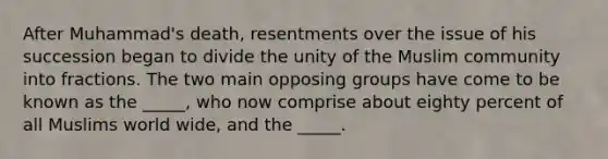 After Muhammad's death, resentments over the issue of his succession began to divide the unity of the Muslim community into fractions. The two main opposing groups have come to be known as the _____, who now comprise about eighty percent of all Muslims world wide, and the _____.