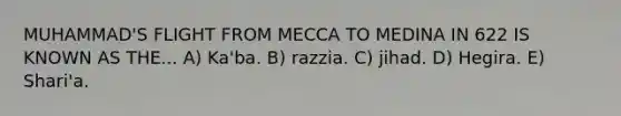 MUHAMMAD'S FLIGHT FROM MECCA TO MEDINA IN 622 IS KNOWN AS THE... A) Ka'ba. B) razzia. C) jihad. D) Hegira. E) Shari'a.