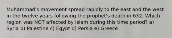 Muhammad's movement spread rapidly to the east and the west in the twelve years following the prophet's death in 632. Which region was NOT affected by Islam during this time period? a) Syria b) Palestine c) Egypt d) Persia e) Greece