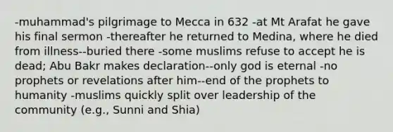 -muhammad's pilgrimage to Mecca in 632 -at Mt Arafat he gave his final sermon -thereafter he returned to Medina, where he died from illness--buried there -some muslims refuse to accept he is dead; Abu Bakr makes declaration--only god is eternal -no prophets or revelations after him--end of the prophets to humanity -muslims quickly split over leadership of the community (e.g., Sunni and Shia)