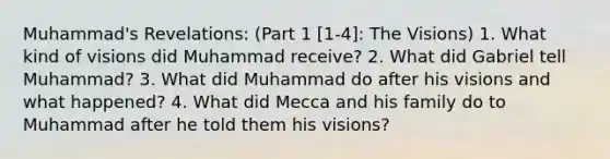 Muhammad's Revelations: (Part 1 [1-4]: The Visions) 1. What kind of visions did Muhammad receive? 2. What did Gabriel tell Muhammad? 3. What did Muhammad do after his visions and what happened? 4. What did Mecca and his family do to Muhammad after he told them his visions?