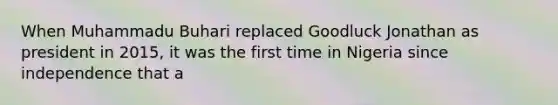 When Muhammadu Buhari replaced Goodluck Jonathan as president in 2015, it was the first time in Nigeria since independence that a
