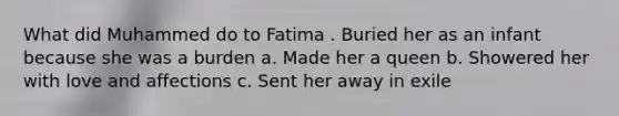 What did Muhammed do to Fatima . Buried her as an infant because she was a burden a. Made her a queen b. Showered her with love and affections c. Sent her away in exile