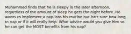 Muhammed finds that he is sleepy in the later afternoon, regardless of the amount of sleep he gets the night before. He wants to implement a nap into his routine but isn't sure how long to nap or if it will really help. What advice would you give him so he can get the MOST benefits from his nap?