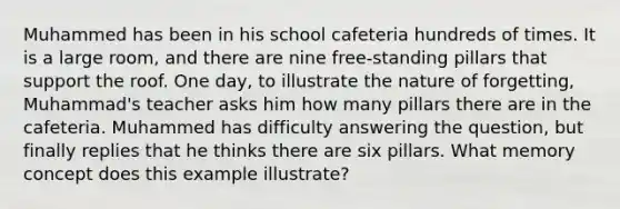 Muhammed has been in his school cafeteria hundreds of times. It is a large room, and there are nine free-standing pillars that support the roof. One day, to illustrate the nature of forgetting, Muhammad's teacher asks him how many pillars there are in the cafeteria. Muhammed has difficulty answering the question, but finally replies that he thinks there are six pillars. What memory concept does this example illustrate?