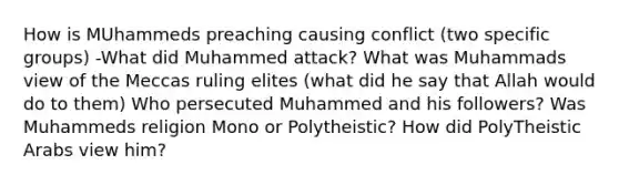 How is MUhammeds preaching causing conflict (two specific groups) -What did Muhammed attack? What was Muhammads view of the Meccas ruling elites (what did he say that Allah would do to them) Who persecuted Muhammed and his followers? Was Muhammeds religion Mono or Polytheistic? How did PolyTheistic Arabs view him?