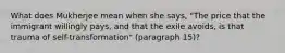 What does Mukherjee mean when she says, "The price that the immigrant willingly pays, and that the exile avoids, is that trauma of self-transformation" (paragraph 15)?