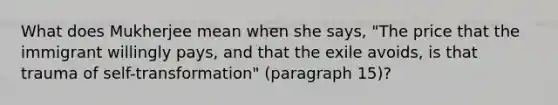 What does Mukherjee mean when she says, "The price that the immigrant willingly pays, and that the exile avoids, is that trauma of self-transformation" (paragraph 15)?