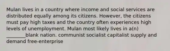 Mulan lives in a country where income and social services are distributed equally among its citizens. However, the citizens must pay high taxes and the country often experiences high levels of unemployment. Mulan most likely lives in a(n) ________blank nation. communist socialist capitalist supply and demand free-enterprise