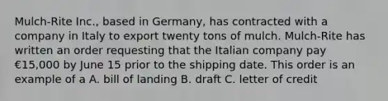 Mulch-Rite Inc., based in Germany, has contracted with a company in Italy to export twenty tons of mulch. Mulch-Rite has written an order requesting that the Italian company pay €15,000 by June 15 prior to the shipping date. This order is an example of a A. bill of landing B. draft C. letter of credit