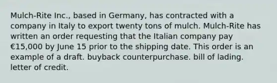 Mulch-Rite Inc., based in Germany, has contracted with a company in Italy to export twenty tons of mulch. Mulch-Rite has written an order requesting that the Italian company pay €15,000 by June 15 prior to the shipping date. This order is an example of a draft. buyback counterpurchase. bill of lading. letter of credit.