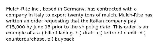 Mulch-Rite Inc., based in Germany, has contracted with a company in Italy to export twenty tons of mulch. Mulch-Rite has written an order requesting that the Italian company pay €15,000 by June 15 prior to the shipping date. This order is an example of a a.) bill of lading. b.) draft. c.) letter of credit. d.) counterpurchase. e.) buyback