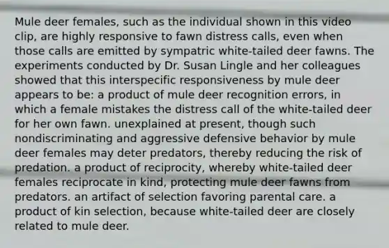 Mule deer females, such as the individual shown in this video clip, are highly responsive to fawn distress calls, even when those calls are emitted by sympatric white-tailed deer fawns. The experiments conducted by Dr. Susan Lingle and her colleagues showed that this interspecific responsiveness by mule deer appears to be: a product of mule deer recognition errors, in which a female mistakes the distress call of the white-tailed deer for her own fawn. unexplained at present, though such nondiscriminating and aggressive defensive behavior by mule deer females may deter predators, thereby reducing the risk of predation. a product of reciprocity, whereby white-tailed deer females reciprocate in kind, protecting mule deer fawns from predators. an artifact of selection favoring parental care. a product of kin selection, because white-tailed deer are closely related to mule deer.