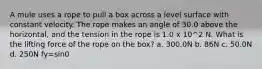 A mule uses a rope to pull a box across a level surface with constant velocity. The rope makes an angle of 30.0 above the horizontal, and the tension in the rope is 1.0 x 10^2 N. What is the lifting force of the rope on the box? a. 300.0N b. 86N c. 50.0N d. 250N fy=sin0