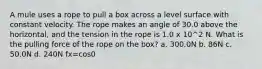 A mule uses a rope to pull a box across a level surface with constant velocity. The rope makes an angle of 30.0 above the horizontal, and the tension in the rope is 1.0 x 10^2 N. What is the pulling force of the rope on the box? a. 300.0N b. 86N c. 50.0N d. 240N fx=cos0