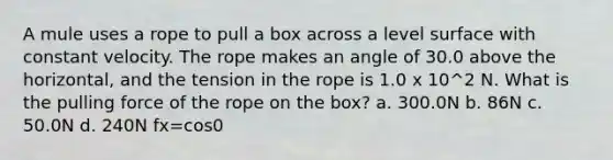 A mule uses a rope to pull a box across a level surface with constant velocity. The rope makes an angle of 30.0 above the horizontal, and the tension in the rope is 1.0 x 10^2 N. What is the pulling force of the rope on the box? a. 300.0N b. 86N c. 50.0N d. 240N fx=cos0