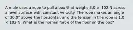 A mule uses a rope to pull a box that weighs 3.0 × 102 N across a level surface with constant velocity. The rope makes an angle of 30.0° above the horizontal, and the tension in the rope is 1.0 × 102 N. What is the normal force of the floor on the box?