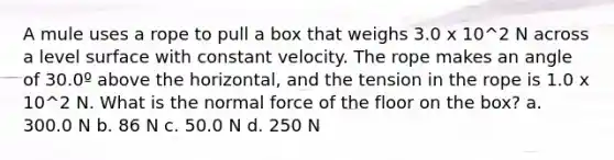 A mule uses a rope to pull a box that weighs 3.0 x 10^2 N across a level surface with constant velocity. The rope makes an angle of 30.0º above the horizontal, and the tension in the rope is 1.0 x 10^2 N. What is the normal force of the floor on the box? a. 300.0 N b. 86 N c. 50.0 N d. 250 N