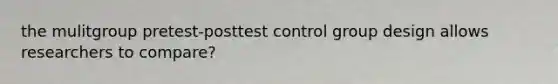 the mulitgroup pretest-posttest control group design allows researchers to compare?