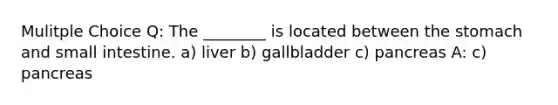 Mulitple Choice Q: The ________ is located between the stomach and small intestine. a) liver b) gallbladder c) pancreas A: c) pancreas