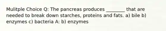 Mulitple Choice Q: The pancreas produces ________ that are needed to break down starches, proteins and fats. a) bile b) enzymes c) bacteria A: b) enzymes