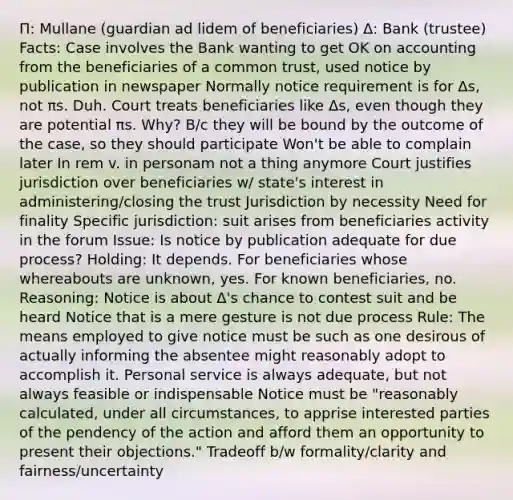 Π: Mullane (guardian ad lidem of beneficiaries) Δ: Bank (trustee) Facts: Case involves the Bank wanting to get OK on accounting from the beneficiaries of a common trust, used notice by publication in newspaper Normally notice requirement is for Δs, not πs. Duh. Court treats beneficiaries like Δs, even though they are potential πs. Why? B/c they will be bound by the outcome of the case, so they should participate Won't be able to complain later In rem v. in personam not a thing anymore Court justifies jurisdiction over beneficiaries w/ state's interest in administering/closing the trust Jurisdiction by necessity Need for finality Specific jurisdiction: suit arises from beneficiaries activity in the forum Issue: Is notice by publication adequate for due process? Holding: It depends. For beneficiaries whose whereabouts are unknown, yes. For known beneficiaries, no. Reasoning: Notice is about Δ's chance to contest suit and be heard Notice that is a mere gesture is not due process Rule: The means employed to give notice must be such as one desirous of actually informing the absentee might reasonably adopt to accomplish it. Personal service is always adequate, but not always feasible or indispensable Notice must be "reasonably calculated, under all circumstances, to apprise interested parties of the pendency of the action and afford them an opportunity to present their objections." Tradeoff b/w formality/clarity and fairness/uncertainty