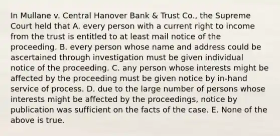 In Mullane v. Central Hanover Bank & Trust Co., the Supreme Court held that A. every person with a current right to income from the trust is entitled to at least mail notice of the proceeding. B. every person whose name and address could be ascertained through investigation must be given individual notice of the proceeding. C. any person whose interests might be affected by the proceeding must be given notice by in-hand service of process. D. due to the large number of persons whose interests might be affected by the proceedings, notice by publication was sufficient on the facts of the case. E. None of the above is true.