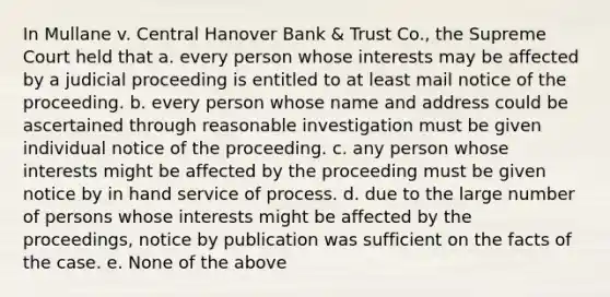 In Mullane v. Central Hanover Bank & Trust Co., the Supreme Court held that a. every person whose interests may be affected by a judicial proceeding is entitled to at least mail notice of the proceeding. b. every person whose name and address could be ascertained through reasonable investigation must be given individual notice of the proceeding. c. any person whose interests might be affected by the proceeding must be given notice by in hand service of process. d. due to the large number of persons whose interests might be affected by the proceedings, notice by publication was sufficient on the facts of the case. e. None of the above