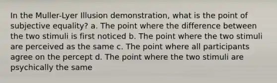 In the Muller-Lyer Illusion demonstration, what is the point of subjective equality? a. The point where the difference between the two stimuli is first noticed b. The point where the two stimuli are perceived as the same c. The point where all participants agree on the percept d. The point where the two stimuli are psychically the same