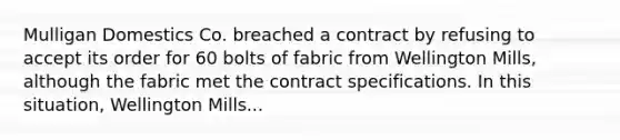 Mulligan Domestics Co. breached a contract by refusing to accept its order for 60 bolts of fabric from Wellington Mills, although the fabric met the contract specifications. In this situation, Wellington Mills...